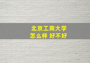 北京工商大学怎么样 好不好